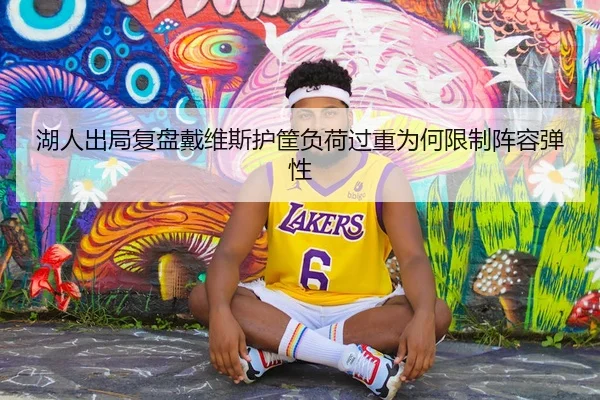 湖人出局复盘戴维斯护筐负荷过重为何限制阵容弹性
